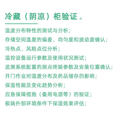 GSP驗證中冷藏柜陰涼柜驗證項目：溫度分布特性的測試與分析； 存儲空間溫度的偏差、均勻度和波動度確認(rèn)； 冷熱點(diǎn)、風(fēng)險點(diǎn)位分析； 溫控設(shè)備運(yùn)行參數(shù)及使用狀況測試； 監(jiān)測系統(tǒng)配置的測點(diǎn)終端參數(shù)及安裝位置確認(rèn)； 開門作業(yè)對溫度分布及藥品儲存的影響； 保溫性能及變化趨勢分析； 應(yīng)急保障措施（備用電源等）的驗證； 極端外部環(huán)境條件下保溫效果評估；