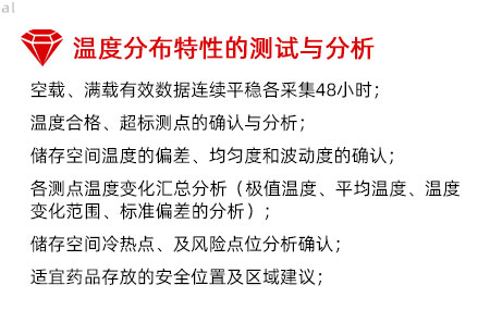 溫度分布特性的測(cè)試與分析：空載、滿載有效數(shù)據(jù)連續(xù)平穩(wěn)各采集48小時(shí)； 溫度合格、超標(biāo)測(cè)點(diǎn)的確認(rèn)與分析； 儲(chǔ)存空間溫度的偏差、均勻度和波動(dòng)度的確認(rèn)； 各測(cè)點(diǎn)溫度變化匯總分析（極值溫度、平均溫度、 溫度變化范圍、標(biāo)準(zhǔn)偏差的分析）； 儲(chǔ)存空間冷熱點(diǎn)、及風(fēng)險(xiǎn)點(diǎn)位分析確認(rèn)； 適宜藥品存放的安全位置及區(qū)域建議；