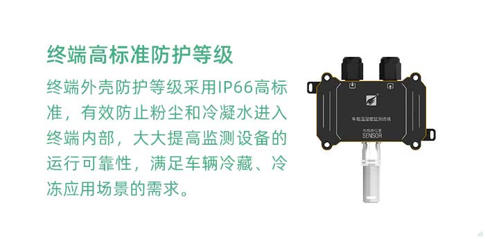 溫濕度監(jiān)測終端外殼防護(hù)等級(jí)采用IP66高標(biāo)準(zhǔn)，有效防止粉塵和冷凝水進(jìn)入終端內(nèi)部，大大提高監(jiān)測設(shè)備的運(yùn)行可靠性，滿足車輛冷藏、冷凍應(yīng)用場景的需求。